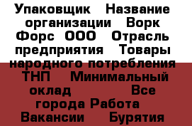 Упаковщик › Название организации ­ Ворк Форс, ООО › Отрасль предприятия ­ Товары народного потребления (ТНП) › Минимальный оклад ­ 25 000 - Все города Работа » Вакансии   . Бурятия респ.